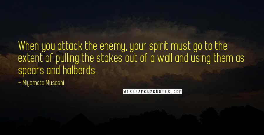 Miyamoto Musashi Quotes: When you attack the enemy, your spirit must go to the extent of pulling the stakes out of a wall and using them as spears and halberds.