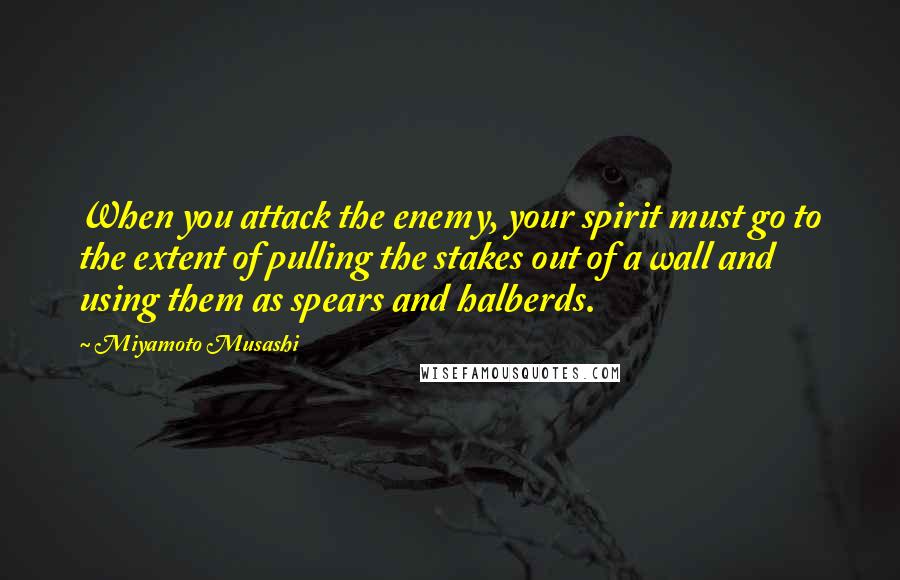 Miyamoto Musashi Quotes: When you attack the enemy, your spirit must go to the extent of pulling the stakes out of a wall and using them as spears and halberds.