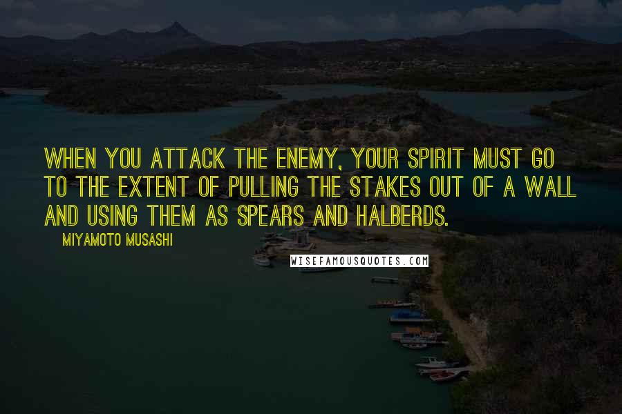 Miyamoto Musashi Quotes: When you attack the enemy, your spirit must go to the extent of pulling the stakes out of a wall and using them as spears and halberds.