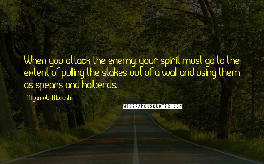 Miyamoto Musashi Quotes: When you attack the enemy, your spirit must go to the extent of pulling the stakes out of a wall and using them as spears and halberds.