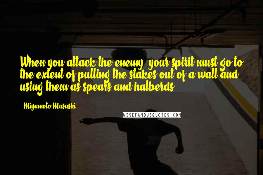 Miyamoto Musashi Quotes: When you attack the enemy, your spirit must go to the extent of pulling the stakes out of a wall and using them as spears and halberds.