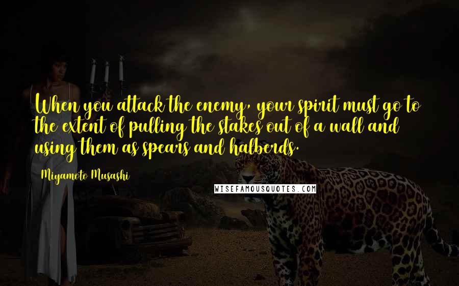 Miyamoto Musashi Quotes: When you attack the enemy, your spirit must go to the extent of pulling the stakes out of a wall and using them as spears and halberds.