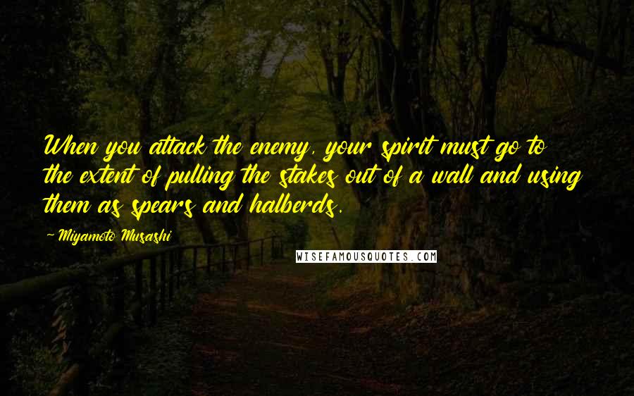 Miyamoto Musashi Quotes: When you attack the enemy, your spirit must go to the extent of pulling the stakes out of a wall and using them as spears and halberds.