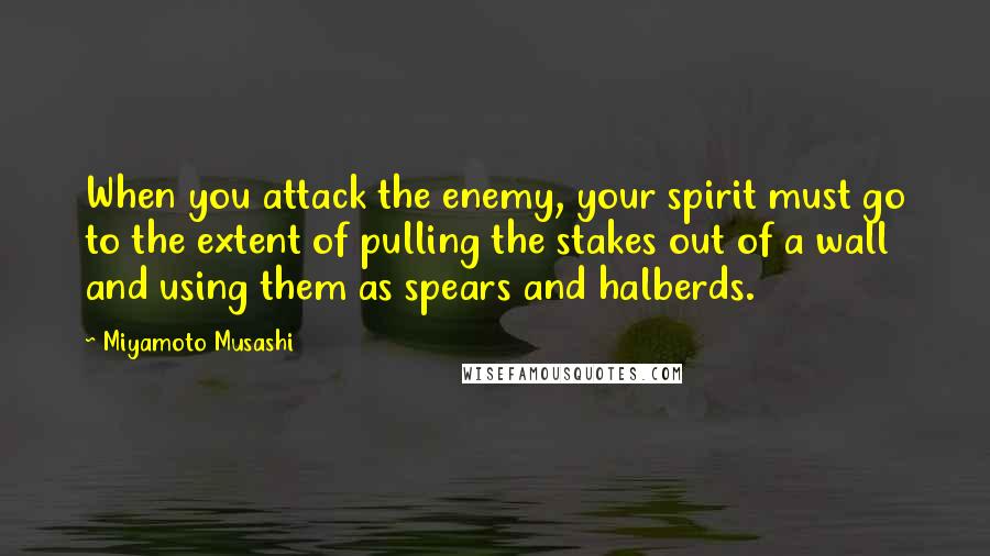 Miyamoto Musashi Quotes: When you attack the enemy, your spirit must go to the extent of pulling the stakes out of a wall and using them as spears and halberds.