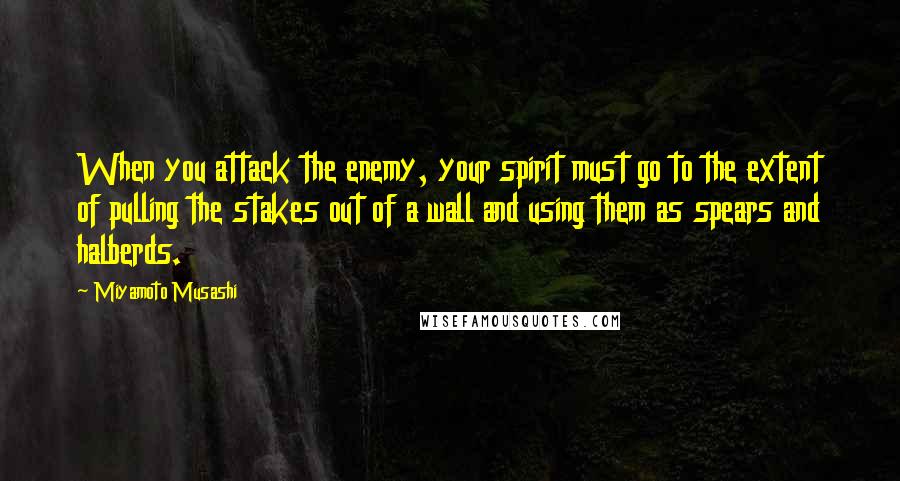 Miyamoto Musashi Quotes: When you attack the enemy, your spirit must go to the extent of pulling the stakes out of a wall and using them as spears and halberds.