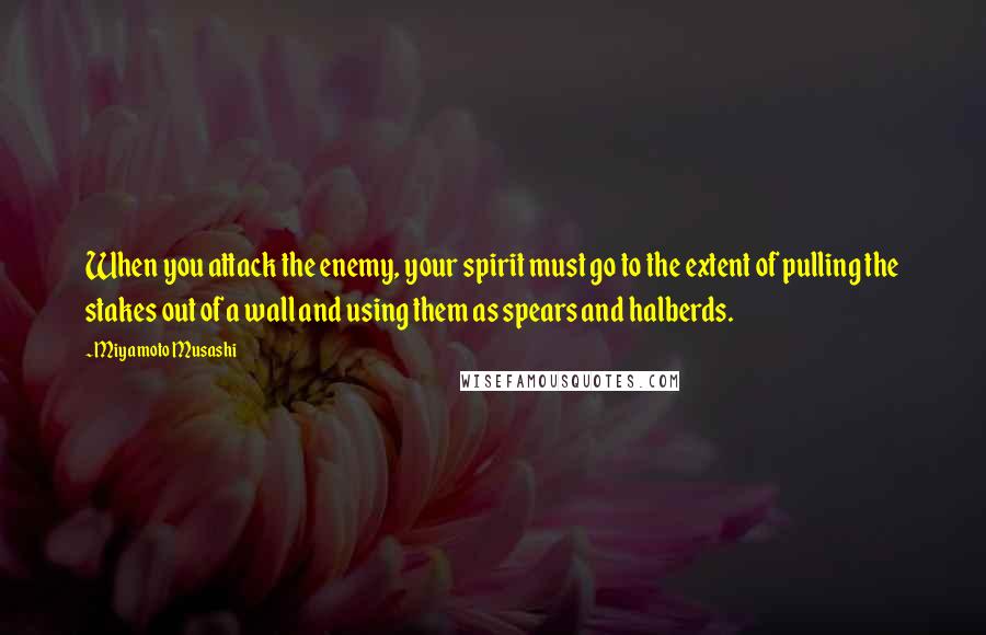 Miyamoto Musashi Quotes: When you attack the enemy, your spirit must go to the extent of pulling the stakes out of a wall and using them as spears and halberds.