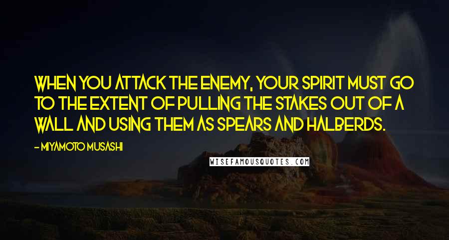 Miyamoto Musashi Quotes: When you attack the enemy, your spirit must go to the extent of pulling the stakes out of a wall and using them as spears and halberds.