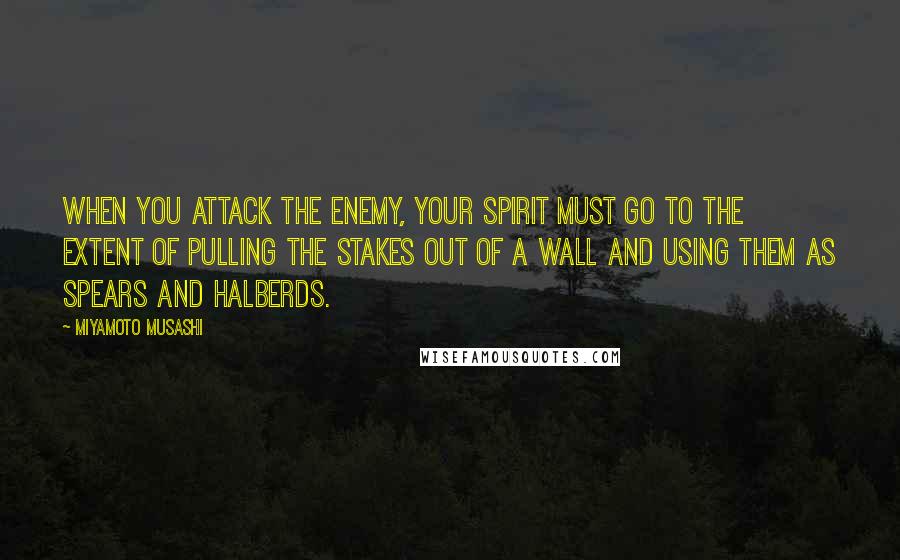 Miyamoto Musashi Quotes: When you attack the enemy, your spirit must go to the extent of pulling the stakes out of a wall and using them as spears and halberds.