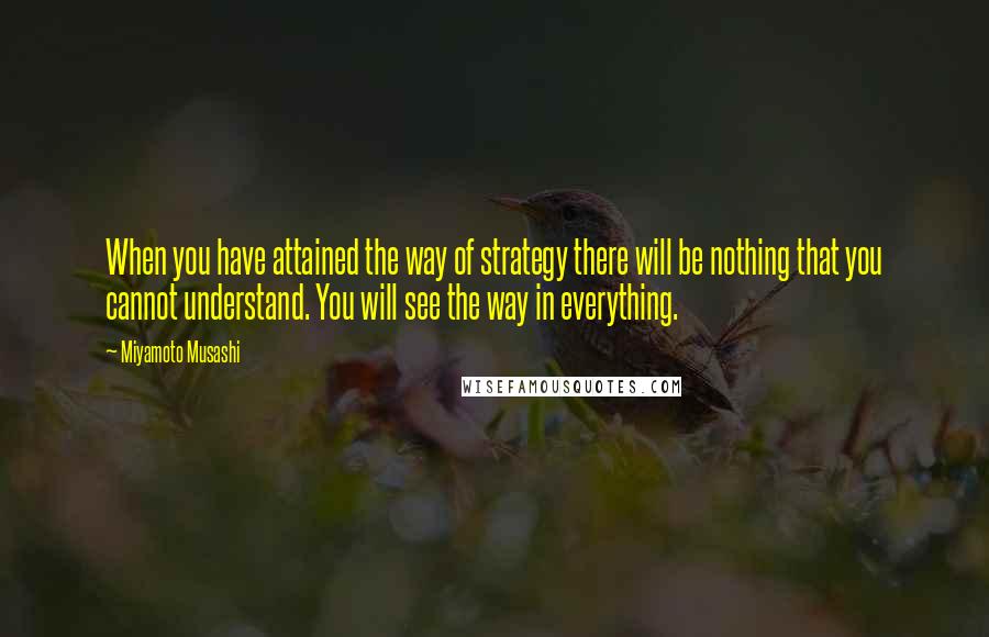 Miyamoto Musashi Quotes: When you have attained the way of strategy there will be nothing that you cannot understand. You will see the way in everything.