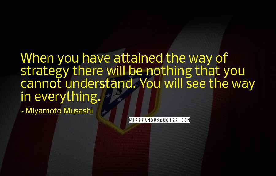 Miyamoto Musashi Quotes: When you have attained the way of strategy there will be nothing that you cannot understand. You will see the way in everything.