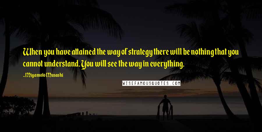 Miyamoto Musashi Quotes: When you have attained the way of strategy there will be nothing that you cannot understand. You will see the way in everything.