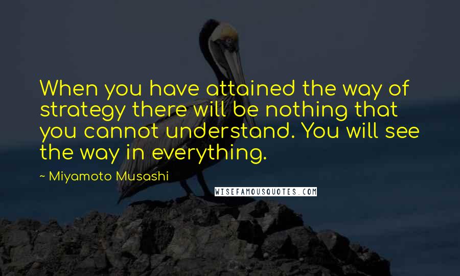 Miyamoto Musashi Quotes: When you have attained the way of strategy there will be nothing that you cannot understand. You will see the way in everything.