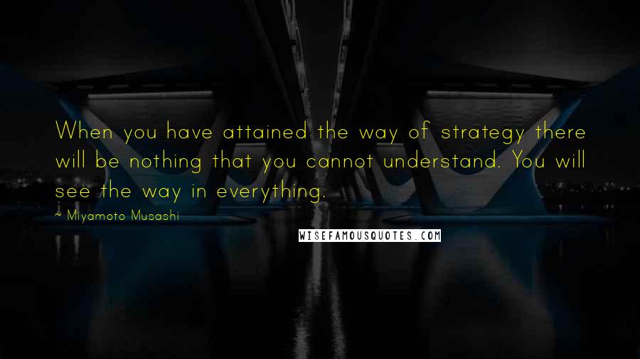 Miyamoto Musashi Quotes: When you have attained the way of strategy there will be nothing that you cannot understand. You will see the way in everything.