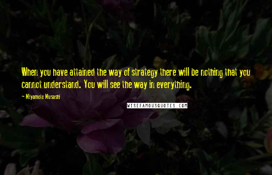 Miyamoto Musashi Quotes: When you have attained the way of strategy there will be nothing that you cannot understand. You will see the way in everything.