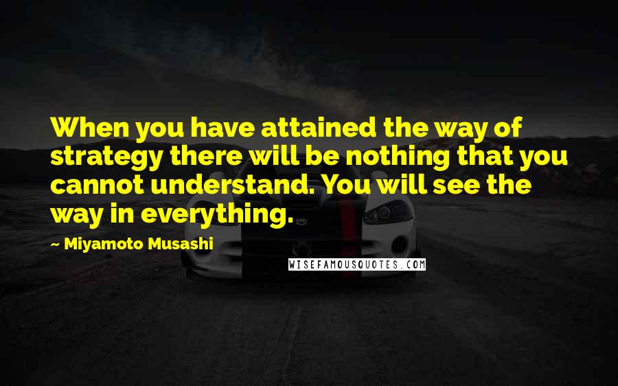 Miyamoto Musashi Quotes: When you have attained the way of strategy there will be nothing that you cannot understand. You will see the way in everything.