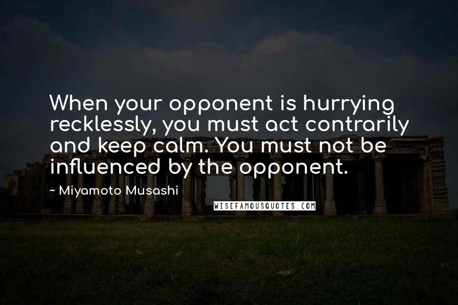 Miyamoto Musashi Quotes: When your opponent is hurrying recklessly, you must act contrarily and keep calm. You must not be influenced by the opponent.