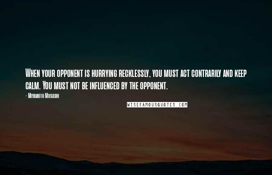 Miyamoto Musashi Quotes: When your opponent is hurrying recklessly, you must act contrarily and keep calm. You must not be influenced by the opponent.