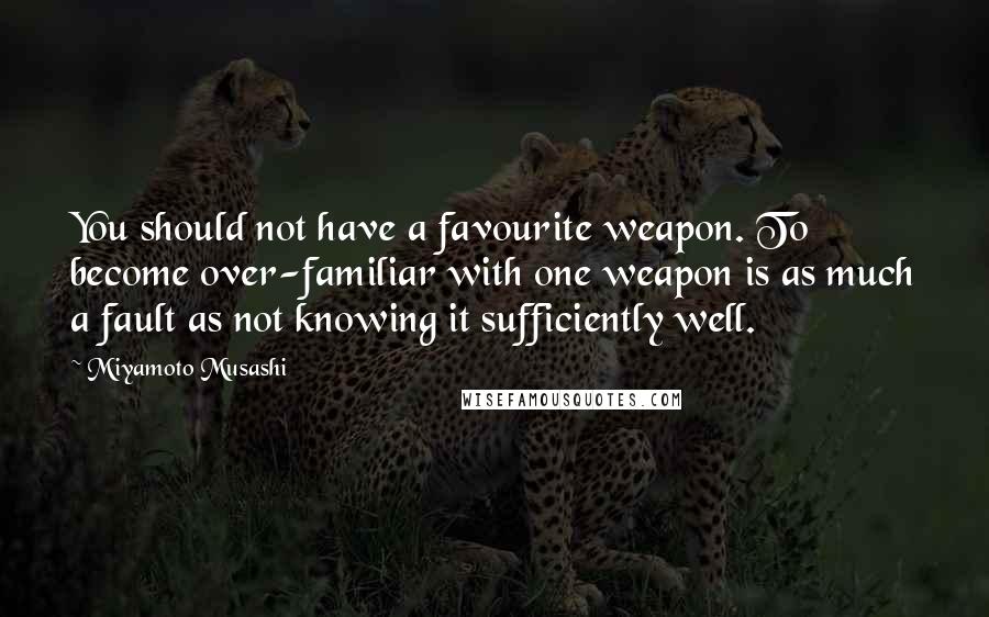Miyamoto Musashi Quotes: You should not have a favourite weapon. To become over-familiar with one weapon is as much a fault as not knowing it sufficiently well.