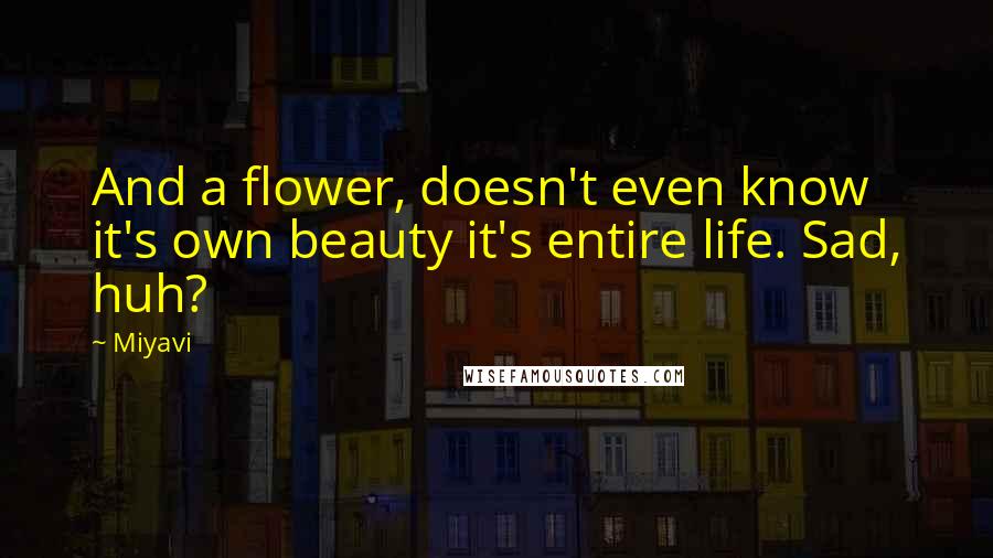 Miyavi Quotes: And a flower, doesn't even know it's own beauty it's entire life. Sad, huh?