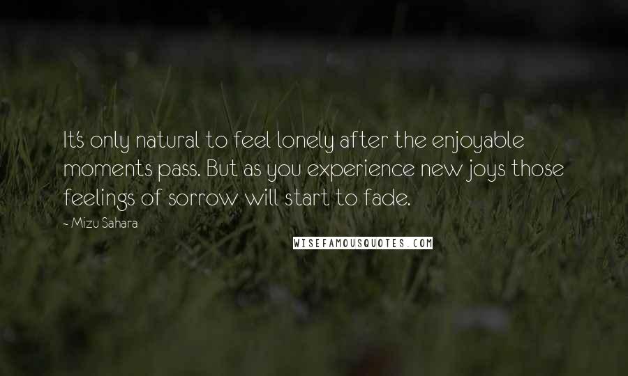 Mizu Sahara Quotes: It's only natural to feel lonely after the enjoyable moments pass. But as you experience new joys those feelings of sorrow will start to fade.