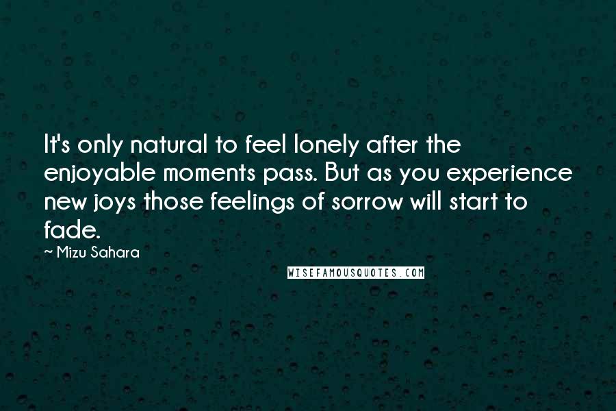 Mizu Sahara Quotes: It's only natural to feel lonely after the enjoyable moments pass. But as you experience new joys those feelings of sorrow will start to fade.