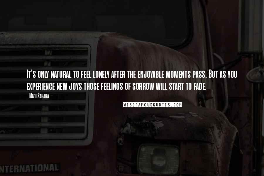 Mizu Sahara Quotes: It's only natural to feel lonely after the enjoyable moments pass. But as you experience new joys those feelings of sorrow will start to fade.