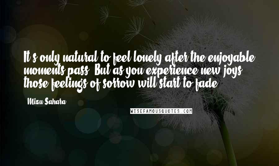 Mizu Sahara Quotes: It's only natural to feel lonely after the enjoyable moments pass. But as you experience new joys those feelings of sorrow will start to fade.