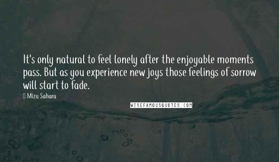 Mizu Sahara Quotes: It's only natural to feel lonely after the enjoyable moments pass. But as you experience new joys those feelings of sorrow will start to fade.