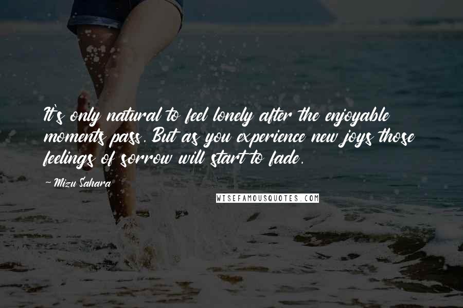 Mizu Sahara Quotes: It's only natural to feel lonely after the enjoyable moments pass. But as you experience new joys those feelings of sorrow will start to fade.