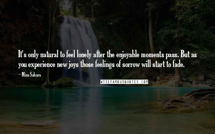 Mizu Sahara Quotes: It's only natural to feel lonely after the enjoyable moments pass. But as you experience new joys those feelings of sorrow will start to fade.