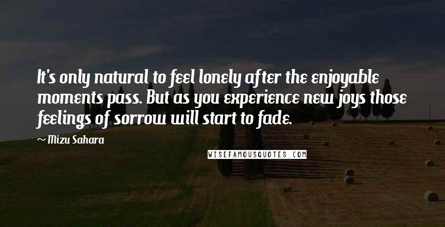 Mizu Sahara Quotes: It's only natural to feel lonely after the enjoyable moments pass. But as you experience new joys those feelings of sorrow will start to fade.