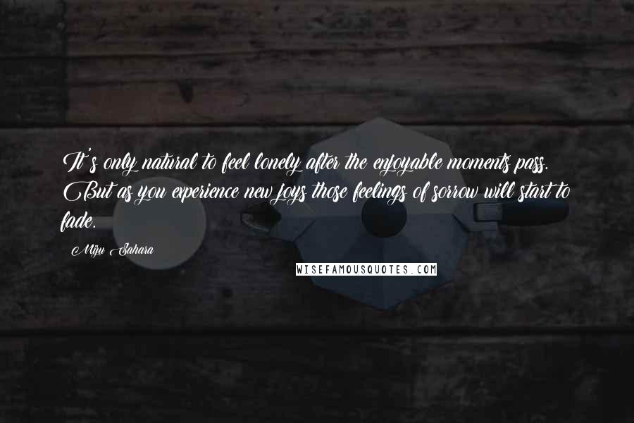 Mizu Sahara Quotes: It's only natural to feel lonely after the enjoyable moments pass. But as you experience new joys those feelings of sorrow will start to fade.