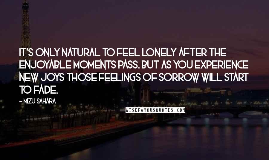 Mizu Sahara Quotes: It's only natural to feel lonely after the enjoyable moments pass. But as you experience new joys those feelings of sorrow will start to fade.