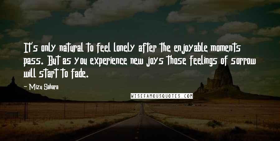 Mizu Sahara Quotes: It's only natural to feel lonely after the enjoyable moments pass. But as you experience new joys those feelings of sorrow will start to fade.