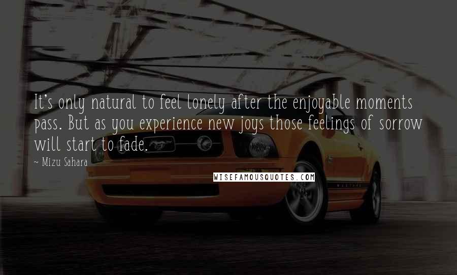 Mizu Sahara Quotes: It's only natural to feel lonely after the enjoyable moments pass. But as you experience new joys those feelings of sorrow will start to fade.