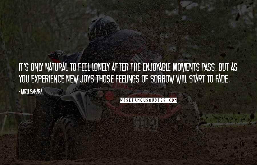 Mizu Sahara Quotes: It's only natural to feel lonely after the enjoyable moments pass. But as you experience new joys those feelings of sorrow will start to fade.