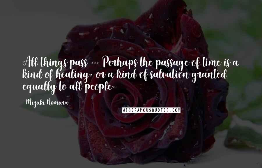 Mizuki Nomura Quotes: All things pass ... Perhaps the passage of time is a kind of healing, or a kind of salvation granted equally to all people.