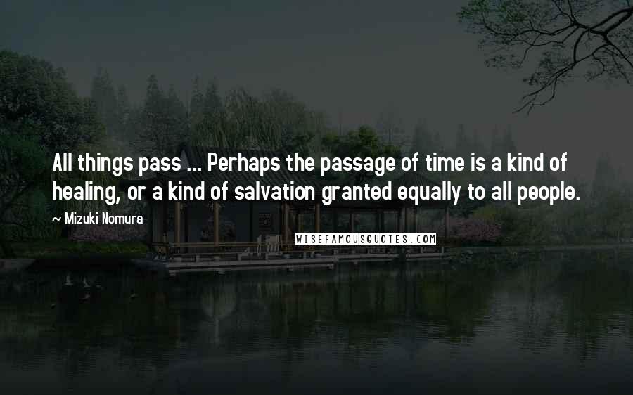 Mizuki Nomura Quotes: All things pass ... Perhaps the passage of time is a kind of healing, or a kind of salvation granted equally to all people.