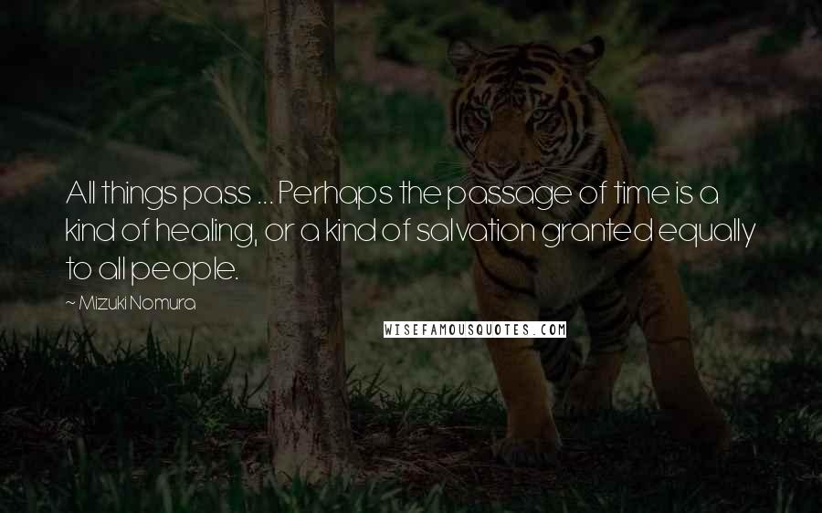 Mizuki Nomura Quotes: All things pass ... Perhaps the passage of time is a kind of healing, or a kind of salvation granted equally to all people.