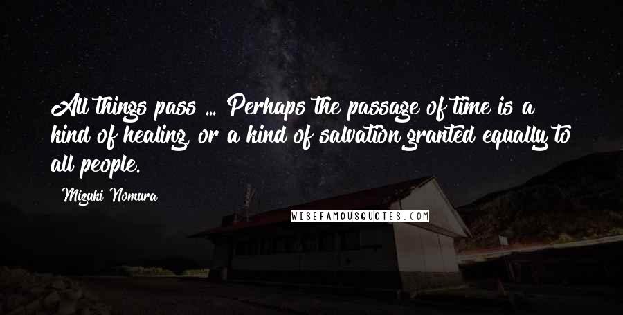 Mizuki Nomura Quotes: All things pass ... Perhaps the passage of time is a kind of healing, or a kind of salvation granted equally to all people.