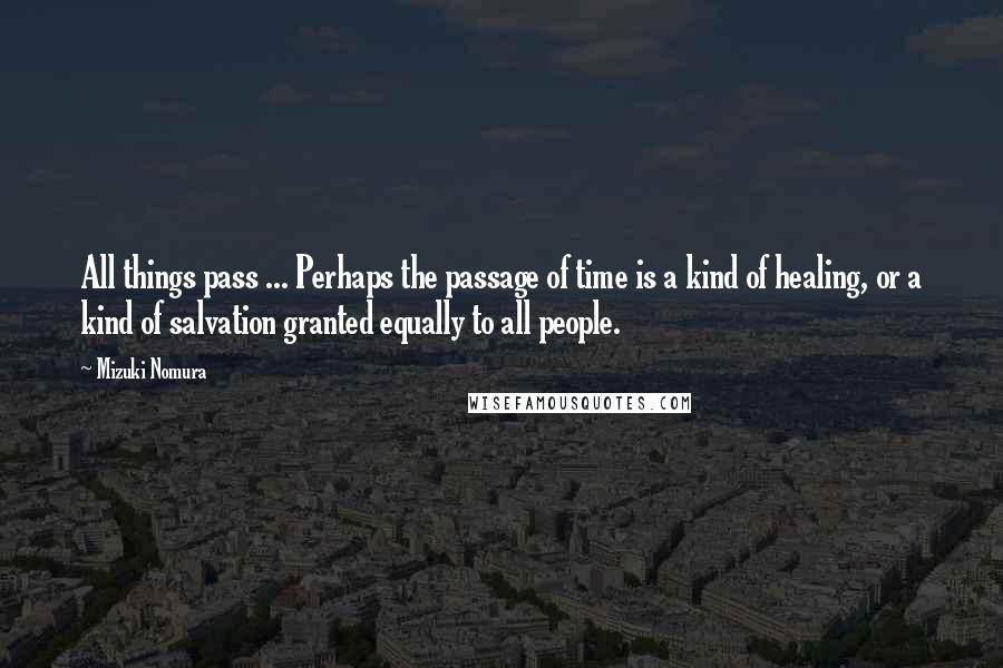 Mizuki Nomura Quotes: All things pass ... Perhaps the passage of time is a kind of healing, or a kind of salvation granted equally to all people.