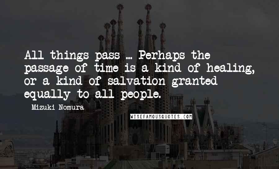 Mizuki Nomura Quotes: All things pass ... Perhaps the passage of time is a kind of healing, or a kind of salvation granted equally to all people.