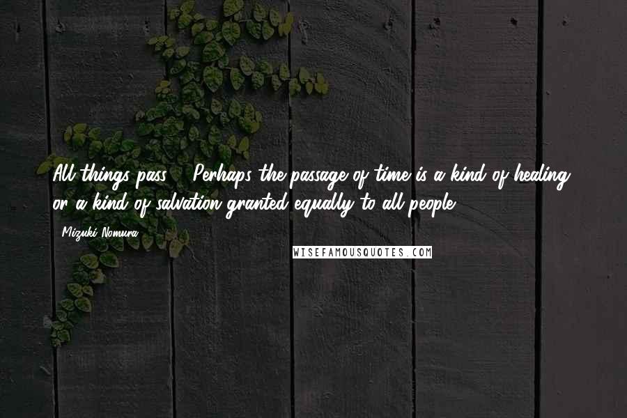 Mizuki Nomura Quotes: All things pass ... Perhaps the passage of time is a kind of healing, or a kind of salvation granted equally to all people.