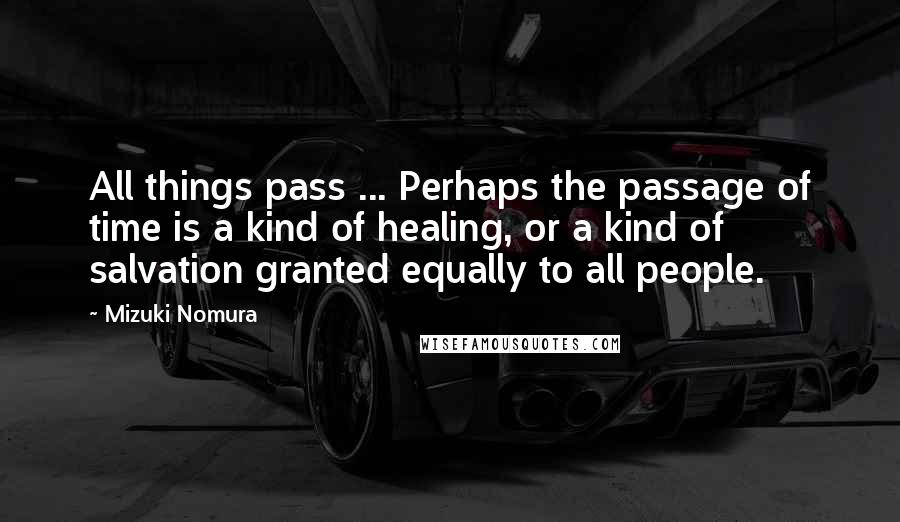 Mizuki Nomura Quotes: All things pass ... Perhaps the passage of time is a kind of healing, or a kind of salvation granted equally to all people.