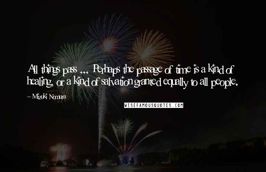 Mizuki Nomura Quotes: All things pass ... Perhaps the passage of time is a kind of healing, or a kind of salvation granted equally to all people.