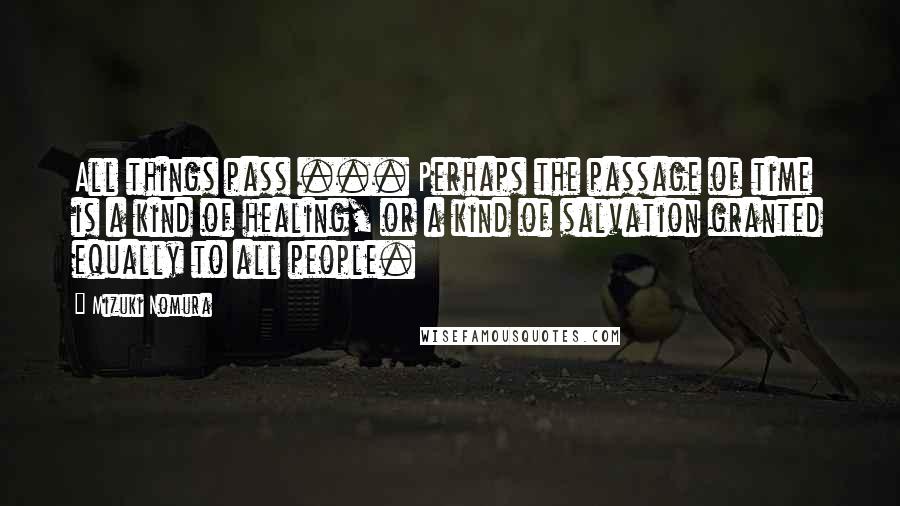 Mizuki Nomura Quotes: All things pass ... Perhaps the passage of time is a kind of healing, or a kind of salvation granted equally to all people.