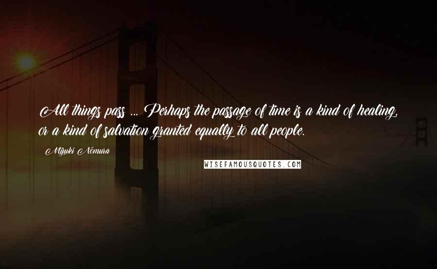 Mizuki Nomura Quotes: All things pass ... Perhaps the passage of time is a kind of healing, or a kind of salvation granted equally to all people.