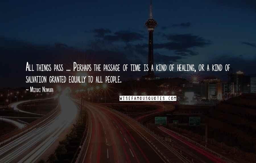 Mizuki Nomura Quotes: All things pass ... Perhaps the passage of time is a kind of healing, or a kind of salvation granted equally to all people.