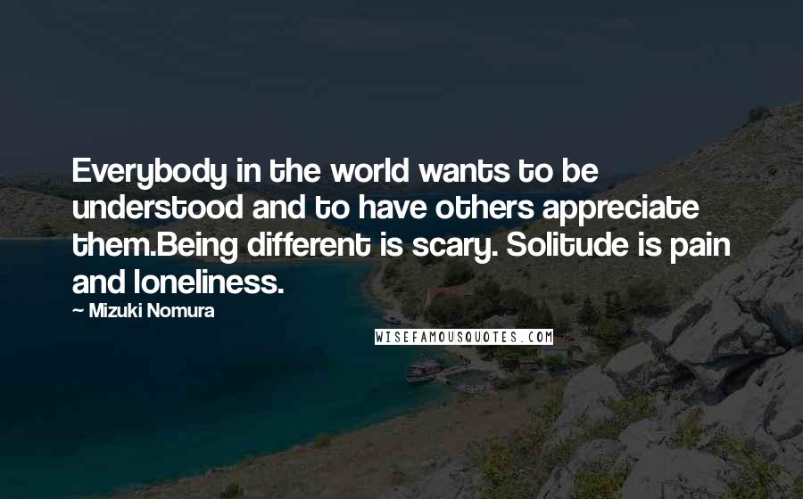 Mizuki Nomura Quotes: Everybody in the world wants to be understood and to have others appreciate them.Being different is scary. Solitude is pain and loneliness.