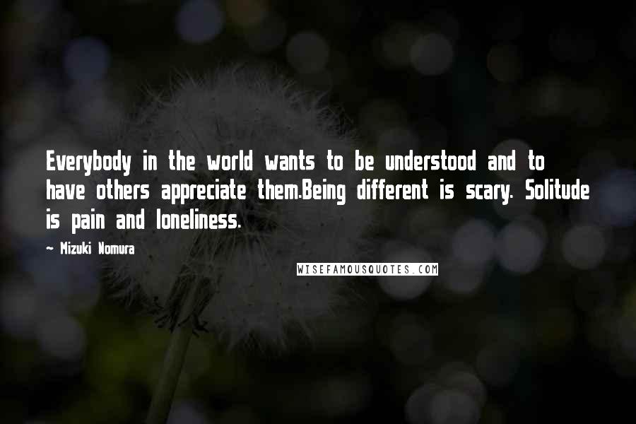 Mizuki Nomura Quotes: Everybody in the world wants to be understood and to have others appreciate them.Being different is scary. Solitude is pain and loneliness.
